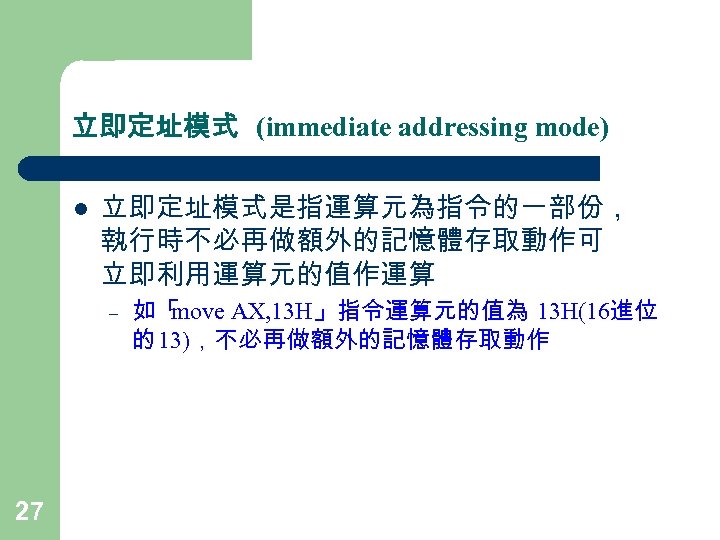 立即定址模式 (immediate addressing mode) l 立即定址模式是指運算元為指令的一部份， 執行時不必再做額外的記憶體存取動作可 立即利用運算元的值作運算 – 27 如「 move AX, 13