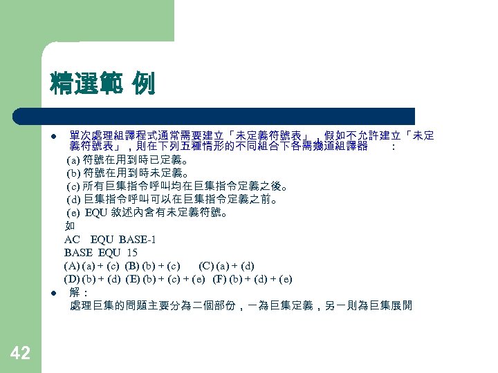 精選範 例 l l 42 單次處理組譯程式通常需要建立「未定義符號表」，假如不允許建立「未定 義符號表」，則在下列五種情形的不同組合下各需幾道組譯器 ： (a) 符號在用到時已定義。 (b) 符號在用到時未定義。 (c) 所有巨集指令呼叫均在巨集指令定義之後。