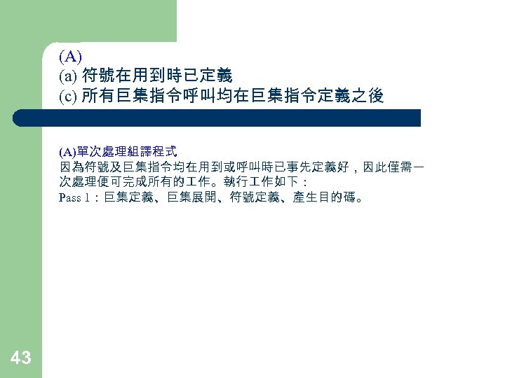 (A) (a) 符號在用到時已定義 (c) 所有巨集指令呼叫均在巨集指令定義之後 (A)單次處理組譯程式 因為符號及巨集指令均在用到或呼叫時已事先定義好，因此僅需一 次處理便可完成所有的 作。執行 作如下： Pass 1：巨集定義、巨集展開、符號定義、產生目的碼。 43 