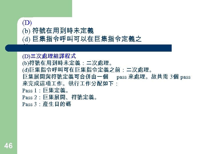 (D) (b) 符號在用到時未定義 (d) 巨集指令呼叫可以在巨集指令定義之 前 (D)三次處理組譯程式 (b)符號在用到時未定義：二次處理。 (d)巨集指令呼叫可在巨集指令定義之前：二次處理。 巨集展開與符號定義可合併由一個 pass 來處理。故共需 3個 pass