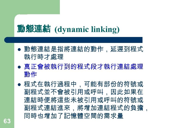 動態連結 (dynamic linking) l l l 63 動態連結是指將連結的動作，延遲到程式 執行時才處理 真正會被執行到的程式段才執行連結處理 動作 程式在執行過程中，可能有部份的符號或 副程式並不會被引用或呼叫，因此如果在 連結時便將這些未被引用或呼叫的符號或