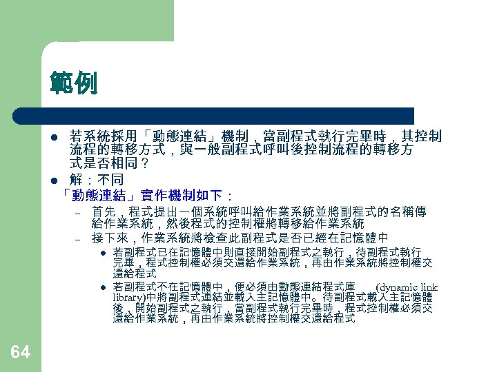 範例 若系統採用「動態連結」機制，當副程式執行完畢時，其控制 流程的轉移方式，與一般副程式呼叫後控制流程的轉移方 式是否相同？ l 解：不同 「動態連結」實作機制如下： l – – 首先，程式提出一個系統呼叫給作業系統並將副程式的名稱傳 給作業系統，然後程式的控制權將轉移給作業系統 接下來，作業系統將檢查此副程式是否已經在記憶體中 l