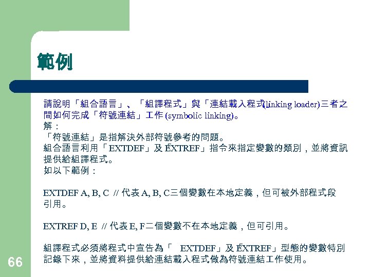 範例 請說明「組合語言」、「組譯程式」與「連結載入程式」 (linking loader)三者之 間如何完成「符號連結」 作 (symbolic linking)。 解： 「符號連結」是指解決外部符號參考的問題。 組合語言利用「 EXTDEF」及「 EXTREF」指令來指定變數的類別，並將資訊 提供給組譯程式。