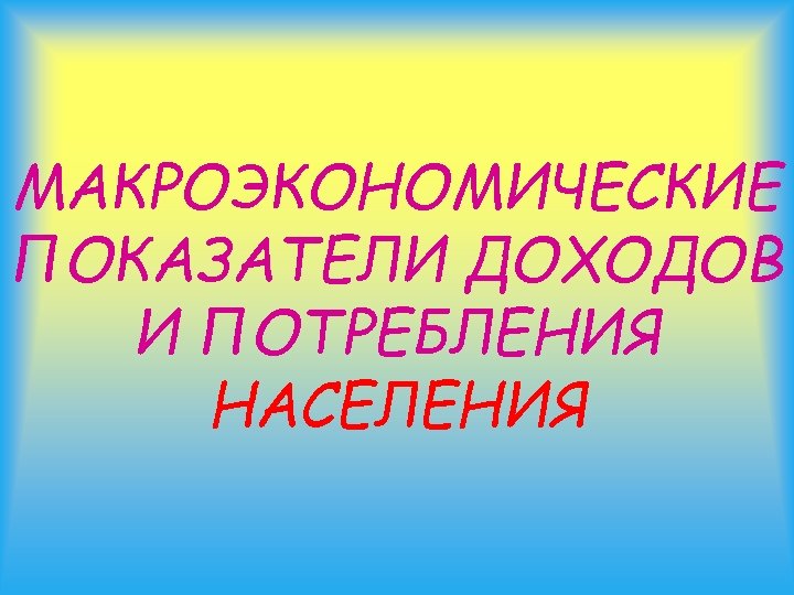 МАКРОЭКОНОМИЧЕСКИЕ ПОКАЗАТЕЛИ ДОХОДОВ И ПОТРЕБЛЕНИЯ НАСЕЛЕНИЯ 