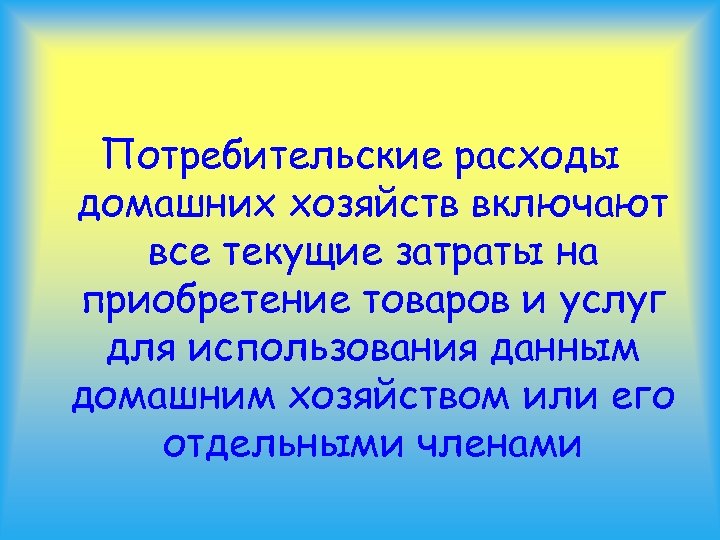 Потребительские расходы домашних хозяйств включают все текущие затраты на приобретение товаров и услуг для