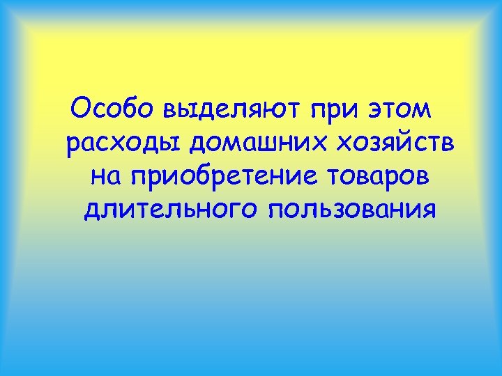 Особо выделяют при этом расходы домашних хозяйств на приобретение товаров длительного пользования 
