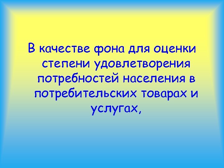 В качестве фона для оценки степени удовлетворения потребностей населения в потребительских товарах и услугах,
