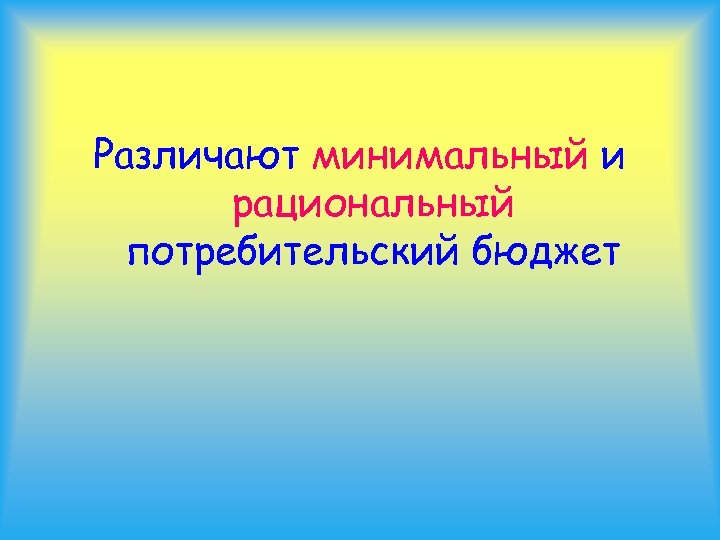 Различают минимальный и рациональный потребительский бюджет 