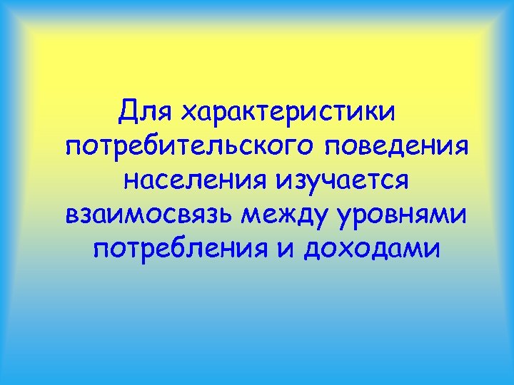 Для характеристики потребительского поведения населения изучается взаимосвязь между уровнями потребления и доходами 