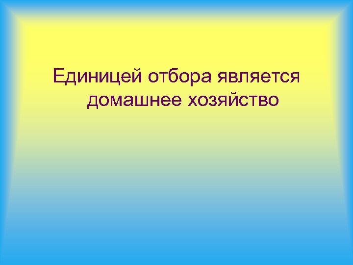Единицей отбора является домашнее хозяйство 