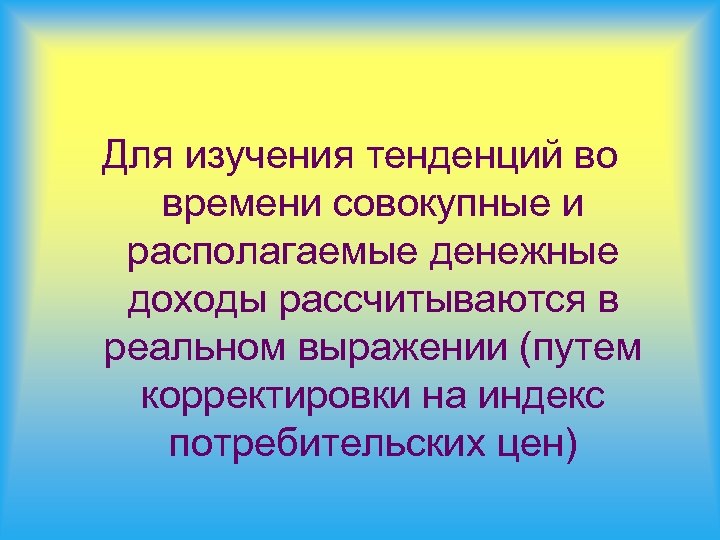 Для изучения тенденций во времени совокупные и располагаемые денежные доходы рассчитываются в реальном выражении
