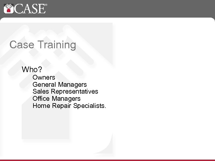 Case Training Who? Owners General Managers Sales Representatives Office Managers Home Repair Specialists. 