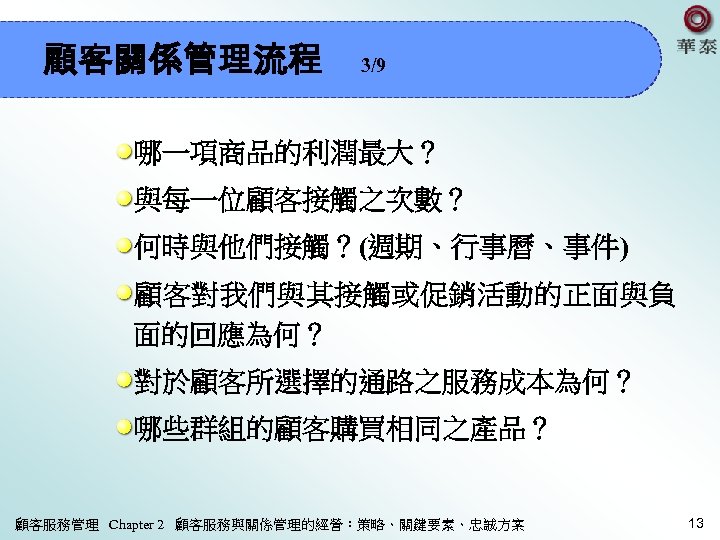 顧客關係管理流程 3/9 哪一項商品的利潤最大？ 與每一位顧客接觸之次數？ 何時與他們接觸？(週期、行事曆、事件) 顧客對我們與其接觸或促銷活動的正面與負 面的回應為何？ 對於顧客所選擇的通路之服務成本為何？ 哪些群組的顧客購買相同之產品？ 顧客服務管理 Chapter 2 顧客服務與關係管理的經營：策略、關鍵要素、忠誠方案 13