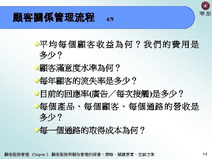 顧客關係管理流程 4/9 平均每個顧客收益為何？我們的費用是 多少？ 顧客滿意度水準為何？ 每年顧客的流失率是多少？ 目前的回應率(廣告／每次接觸)是多少？ 每個產品、每個顧客、每個通路的營收是 多少？ 每一個通路的取得成本為何？ 顧客服務管理 Chapter 2 顧客服務與關係管理的經營：策略、關鍵要素、忠誠方案