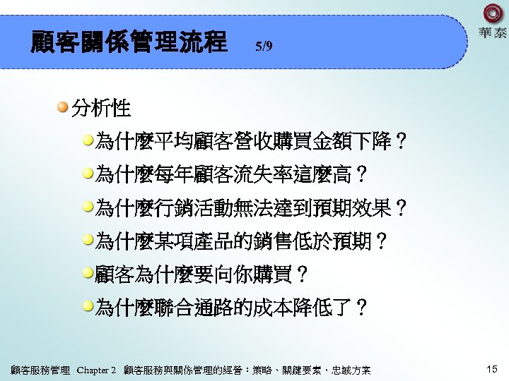 顧客關係管理流程 5/9 分析性 為什麼平均顧客營收購買金額下降？ 為什麼每年顧客流失率這麼高？ 為什麼行銷活動無法達到預期效果？ 為什麼某項產品的銷售低於預期？ 顧客為什麼要向你購買？ 為什麼聯合通路的成本降低了？ 顧客服務管理 Chapter 2 顧客服務與關係管理的經營：策略、關鍵要素、忠誠方案 15