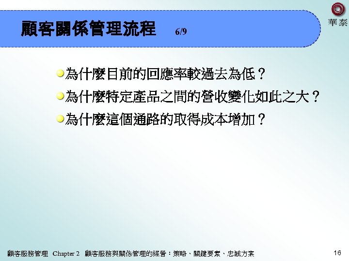 顧客關係管理流程 6/9 為什麼目前的回應率較過去為低？ 為什麼特定產品之間的營收變化如此之大？ 為什麼這個通路的取得成本增加？ 顧客服務管理 Chapter 2 顧客服務與關係管理的經營：策略、關鍵要素、忠誠方案 16 