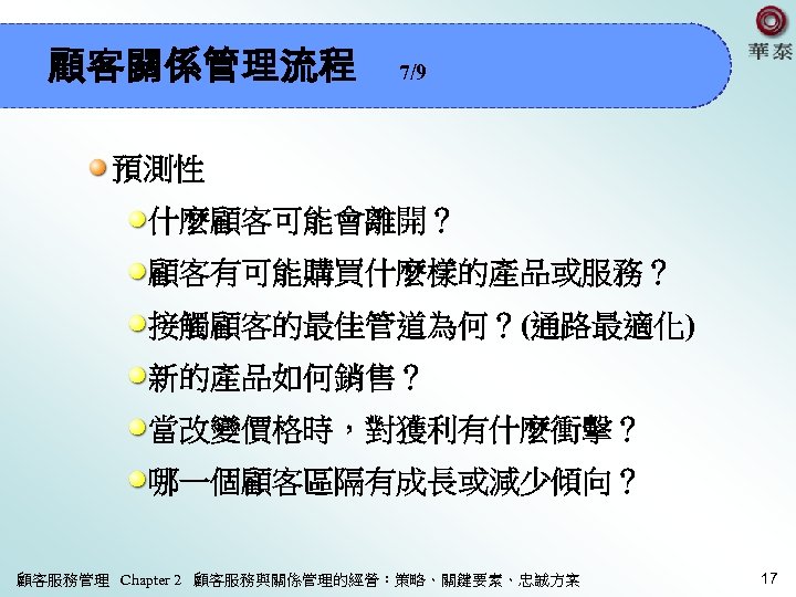 顧客關係管理流程 7/9 預測性 什麼顧客可能會離開？ 顧客有可能購買什麼樣的產品或服務？ 接觸顧客的最佳管道為何？(通路最適化) 新的產品如何銷售？ 當改變價格時，對獲利有什麼衝擊？ 哪一個顧客區隔有成長或減少傾向？ 顧客服務管理 Chapter 2 顧客服務與關係管理的經營：策略、關鍵要素、忠誠方案 17