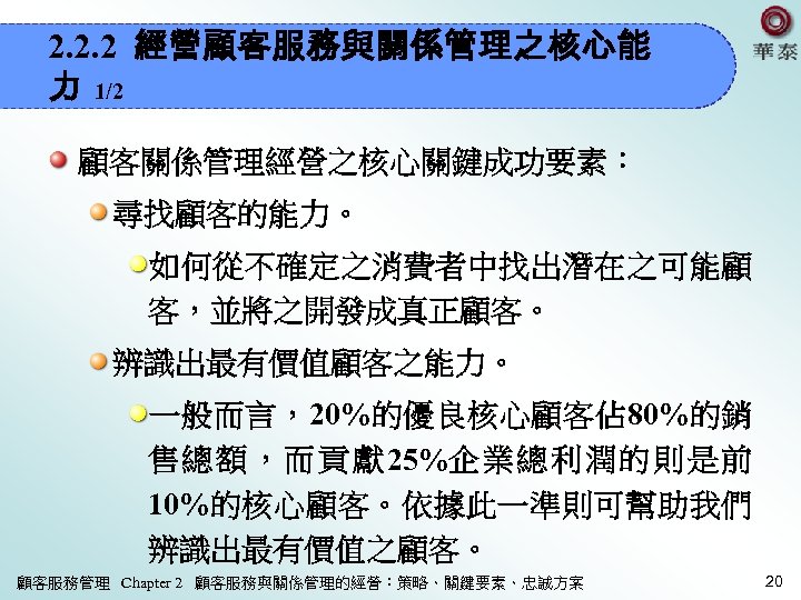 2. 2. 2 經營顧客服務與關係管理之核心能 力 1/2 顧客關係管理經營之核心關鍵成功要素： 尋找顧客的能力。 如何從不確定之消費者中找出潛在之可能顧 客，並將之開發成真正顧客。 辨識出最有價值顧客之能力。 一般而言，20%的優良核心顧客佔 80%的銷 售總額，而貢獻