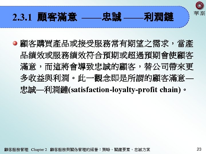 2. 3. 1 顧客滿意 ——忠誠 ——利潤鏈 顧客購買產品或接受服務常有期望之需求，當產 品績效或服務績效符合預期或超過預期會使顧客 滿意，而這將會導致忠誠的顧客，替公司帶來更 多收益與利潤。此一觀念即是所謂的顧客滿意— 忠誠—利潤鏈(satisfaction-loyalty-profit chain)。 顧客服務管理 Chapter