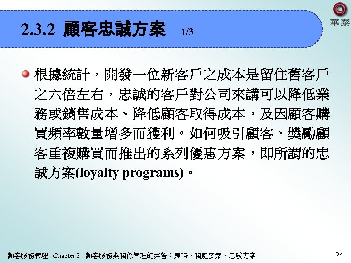 2. 3. 2 顧客忠誠方案 1/3 根據統計，開發一位新客戶之成本是留住舊客戶 之六倍左右，忠誠的客戶對公司來講可以降低業 務或銷售成本、降低顧客取得成本，及因顧客購 買頻率數量增多而獲利。如何吸引顧客、獎勵顧 客重複購買而推出的系列優惠方案，即所謂的忠 誠方案(loyalty programs)。 顧客服務管理 Chapter