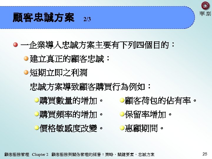 顧客忠誠方案 2/3 一企業導入忠誠方案主要有下列四個目的： 建立真正的顧客忠誠： 短期立即之利潤 忠誠方案導致顧客購買行為例如： 購買數量的增加。 顧客荷包的佔有率。 購買頻率的增加。 保留率增加。 價格敏感度改變。 惠顧期間。 顧客服務管理 Chapter