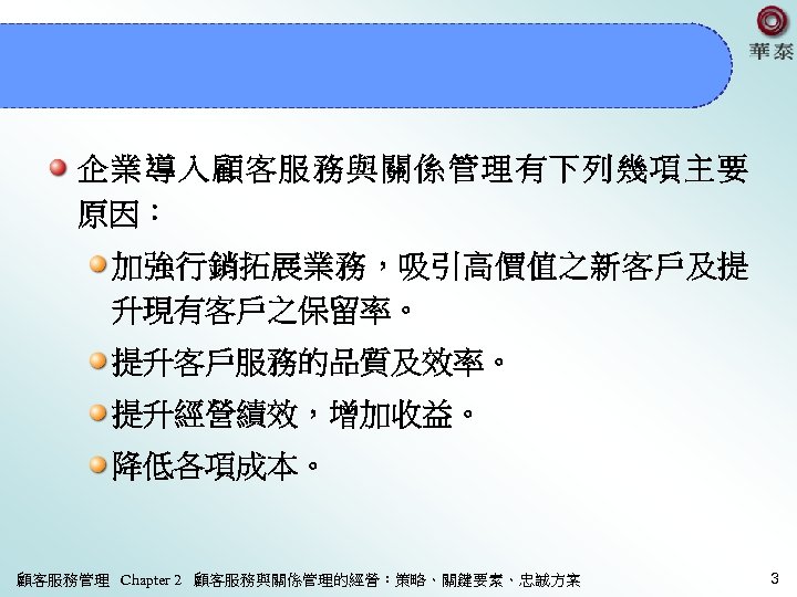 企業導入顧客服務與關係管理有下列幾項主要 原因： 加強行銷拓展業務，吸引高價值之新客戶及提 升現有客戶之保留率。 提升客戶服務的品質及效率。 提升經營績效，增加收益。 降低各項成本。 顧客服務管理 Chapter 2 顧客服務與關係管理的經營：策略、關鍵要素、忠誠方案 3 