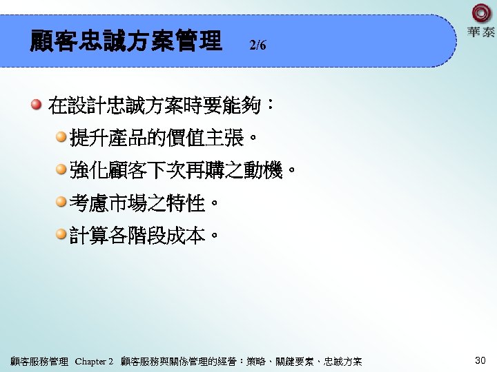 顧客忠誠方案管理 2/6 在設計忠誠方案時要能夠： 提升產品的價值主張。 強化顧客下次再購之動機。 考慮市場之特性。 計算各階段成本。 顧客服務管理 Chapter 2 顧客服務與關係管理的經營：策略、關鍵要素、忠誠方案 30 