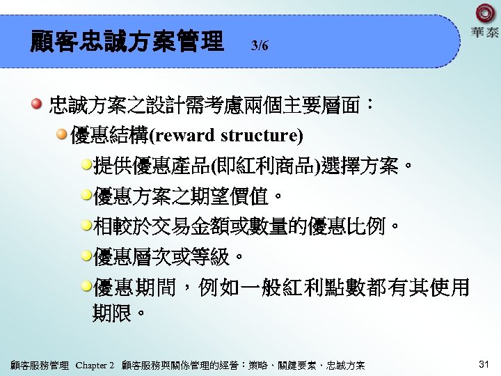 顧客忠誠方案管理 3/6 忠誠方案之設計需考慮兩個主要層面： 優惠結構(reward structure) 提供優惠產品(即紅利商品)選擇方案。 優惠方案之期望價值。 相較於交易金額或數量的優惠比例。 優惠層次或等級。 優惠期間，例如一般紅利點數都有其使用 期限。 顧客服務管理 Chapter 2