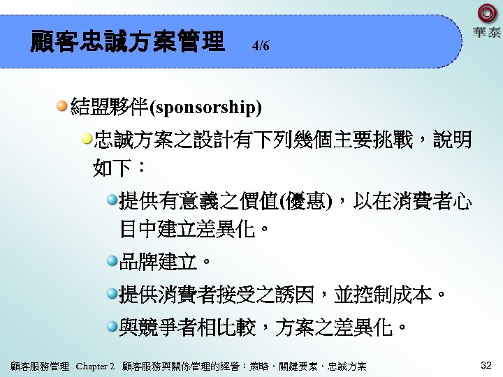 顧客忠誠方案管理 4/6 結盟夥伴(sponsorship) 忠誠方案之設計有下列幾個主要挑戰，說明 如下： 提供有意義之價值(優惠)，以在消費者心 目中建立差異化。 品牌建立。 提供消費者接受之誘因，並控制成本。 與競爭者相比較，方案之差異化。 顧客服務管理 Chapter 2 顧客服務與關係管理的經營：策略、關鍵要素、忠誠方案