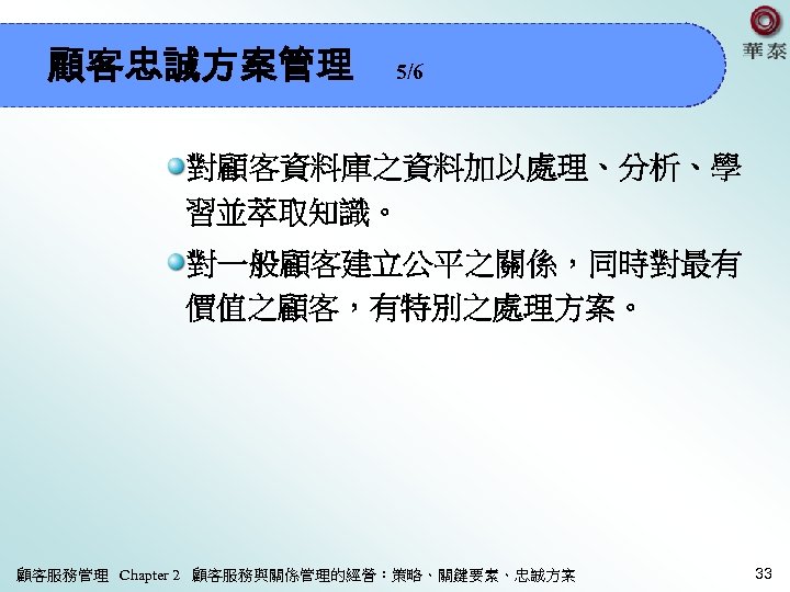 顧客忠誠方案管理 5/6 對顧客資料庫之資料加以處理、分析、學 習並萃取知識。 對一般顧客建立公平之關係，同時對最有 價值之顧客，有特別之處理方案。 顧客服務管理 Chapter 2 顧客服務與關係管理的經營：策略、關鍵要素、忠誠方案 33 