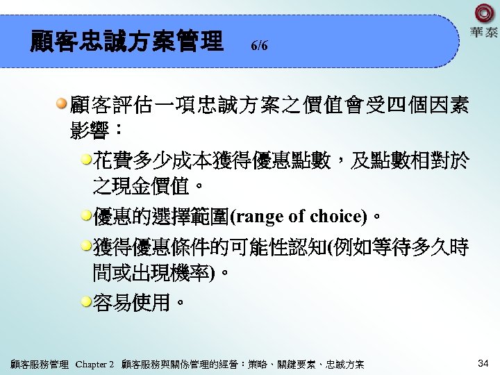 顧客忠誠方案管理 6/6 顧客評估一項忠誠方案之價值會受四個因素 影響： 花費多少成本獲得優惠點數，及點數相對於 之現金價值。 優惠的選擇範圍(range of choice)。 獲得優惠條件的可能性認知(例如等待多久時 間或出現機率)。 容易使用。 顧客服務管理 Chapter