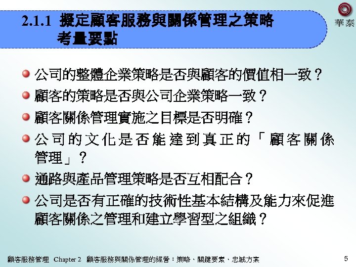 2. 1. 1 擬定顧客服務與關係管理之策略 考量要點 公司的整體企業策略是否與顧客的價值相一致？ 顧客的策略是否與公司企業策略一致？ 顧客關係管理實施之目標是否明確？ 公司的文化是否能達到真正的「顧客關係 管理」？ 通路與產品管理策略是否互相配合？ 公司是否有正確的技術性基本結構及能力來促進 顧客關係之管理和建立學習型之組織？ 顧客服務管理