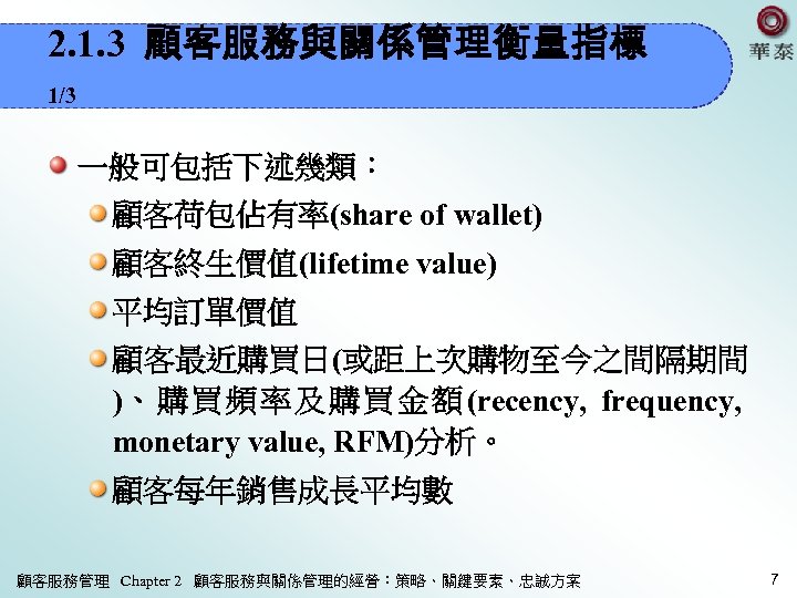 2. 1. 3 顧客服務與關係管理衡量指標 1/3 一般可包括下述幾類： 顧客荷包佔有率(share of wallet) 顧客終生價值(lifetime value) 平均訂單價值 顧客最近購買日(或距上次購物至今之間隔期間 )、