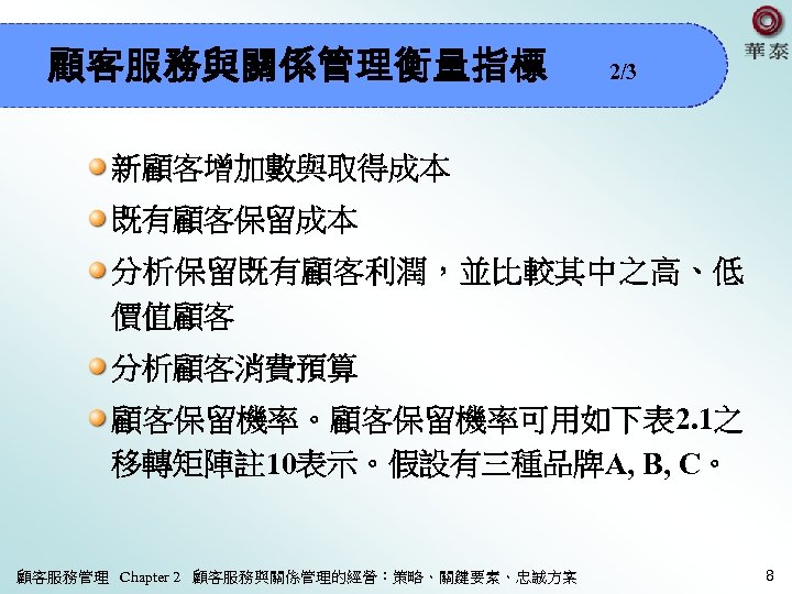 顧客服務與關係管理衡量指標 2/3 新顧客增加數與取得成本 既有顧客保留成本 分析保留既有顧客利潤，並比較其中之高、低 價值顧客 分析顧客消費預算 顧客保留機率。顧客保留機率可用如下表 2. 1之 移轉矩陣註 10表示。假設有三種品牌A, B, C。
