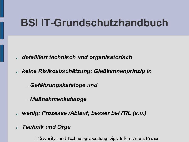 BSI IT-Grundschutzhandbuch ● detailliert technisch und organisatorisch ● keine Risikoabschätzung: Gießkannenprinzip in – Gefährungskataloge