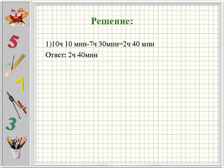 Решение: 1)10 ч 10 мин 7 ч 30 мин=2 ч 40 мин Ответ: 2