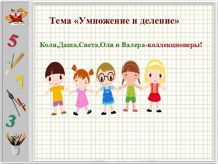 Тема «Умножение и деление» Коля, Даша, Света, Оля и Валера коллекционеры! 