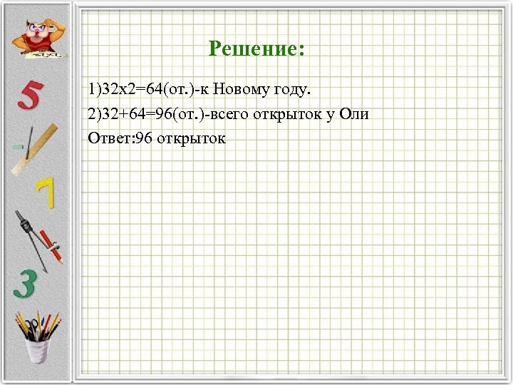 Решение: 1)32 х2=64(от. ) к Новому году. 2)32+64=96(от. ) всего открыток у Оли Ответ: