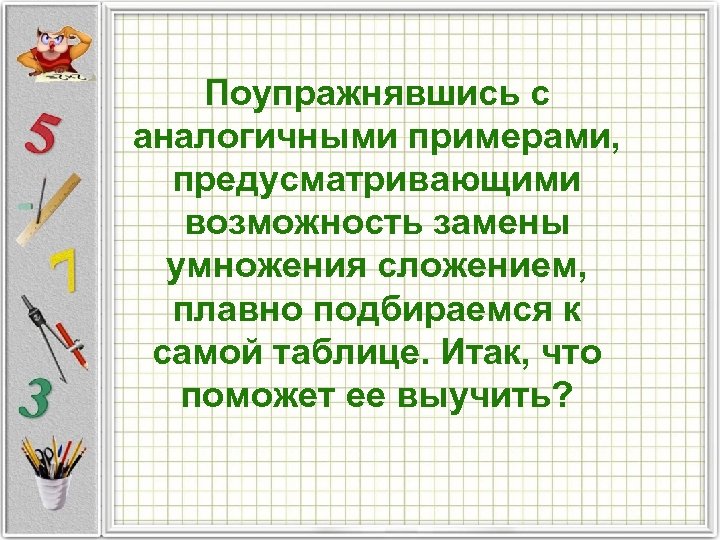 Поупражнявшись с аналогичными примерами, предусматривающими возможность замены умножения сложением, плавно подбираемся к самой таблице.