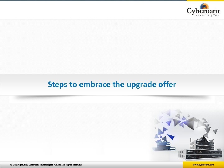 Steps to embrace the upgrade offer © Copyright 2013 Cyberoam Technologies Pvt. Ltd. All