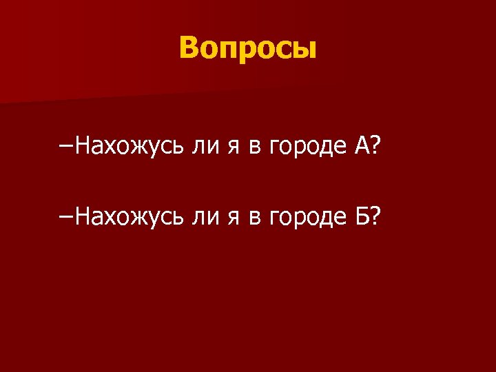 Вопросы – Нахожусь ли я в городе А? – Нахожусь ли я в городе
