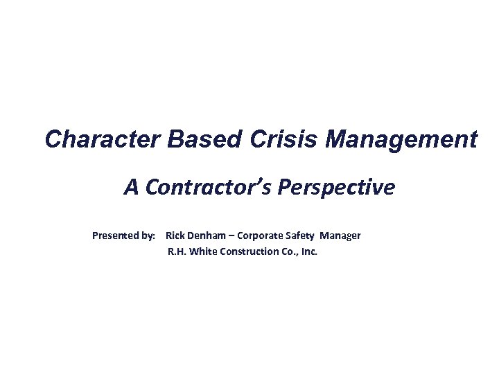 Character Based Crisis Management A Contractor’s Perspective Presented by: Rick Denham – Corporate Safety
