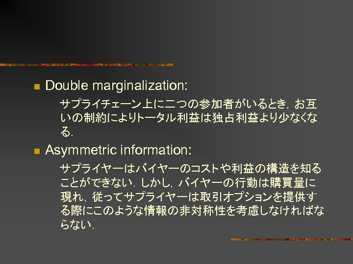 n Double marginalization: 　サプライチェーン上に二つの参加者がいるとき，お互 いの制約によりトータル利益は独占利益より少なくな る． n Asymmetric information: 　サプライヤーはバイヤーのコストや利益の構造を知る ことができない．しかし，バイヤーの行動は購買量に 現れ，従ってサプライヤーは取引オプションを提供す る際にこのような情報の非対称性を考慮しなければな らない．