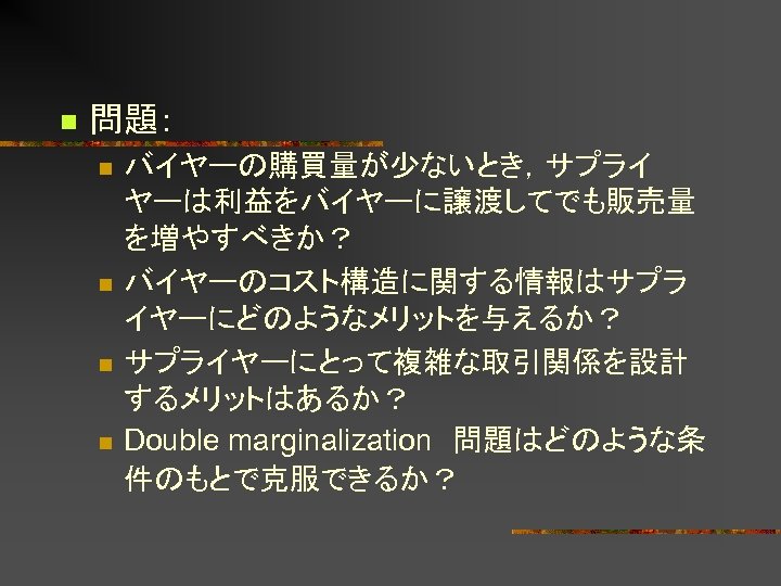 n 問題： n n バイヤーの購買量が少ないとき，サプライ ヤーは利益をバイヤーに譲渡してでも販売量 を増やすべきか？ バイヤーのコスト構造に関する情報はサプラ イヤーにどのようなメリットを与えるか？ サプライヤーにとって複雑な取引関係を設計 するメリットはあるか？ Double marginalization　問題はどのような条 件のもとで克服できるか？