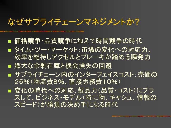 なぜサプライチェーンマネジメントか? n n n 価格競争・品質競争に加えて時間競争の時代 タイム・ツー・マーケット：市場の変化への対応力、 効率を維持しアクセルとブレーキが踏める瞬発力 膨大な余剰在庫と機会損失の回避 サプライチェーン内のインターフェイスコスト：売価の ２５％（物流費８％、直接労務費１０％） 変化の時代への対応：製品力（品質・コスト）にプラ スして、ビジネス・モデル（特に物、キャシュ、情報の スピード）が勝負の決め手になる時代 