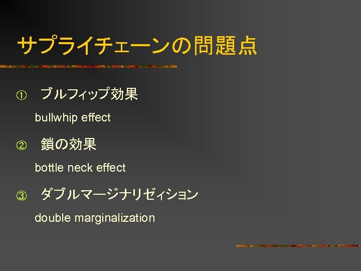 サプライチェーンの問題点 ① ブルフィップ効果 bullwhip effect ② 鎖の効果 bottle neck effect ③ ダブルマージナリゼィション double marginalization