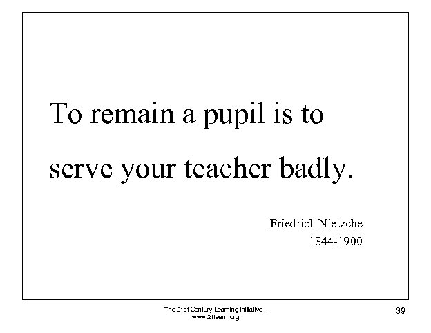 To remain a pupil is to serve your teacher badly. Friedrich Nietzche 1844 -1900