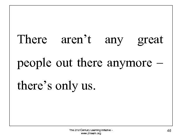 There aren’t any great people out there anymore – there’s only us. The 21