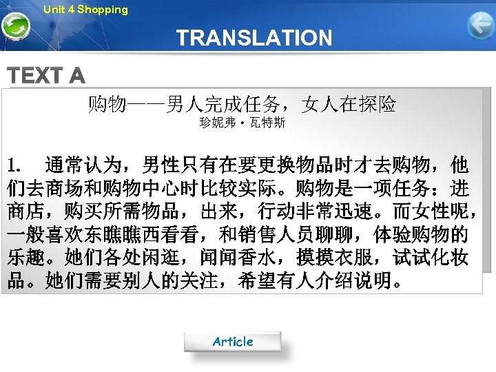 Unit 4 Shopping TRANSLATION TEXT A 购物——男人完成任务，女人在探险 珍妮弗·瓦特斯 1. 通常认为，男性只有在要更换物品时才去购物，他 们去商场和购物中心时比较实际。购物是一项任务：进 商店，购买所需物品，出来，行动非常迅速。而女性呢， 一般喜欢东瞧瞧西看看，和销售人员聊聊，体验购物的 乐趣。她们各处闲逛，闻闻香水，摸摸衣服，试试化妆