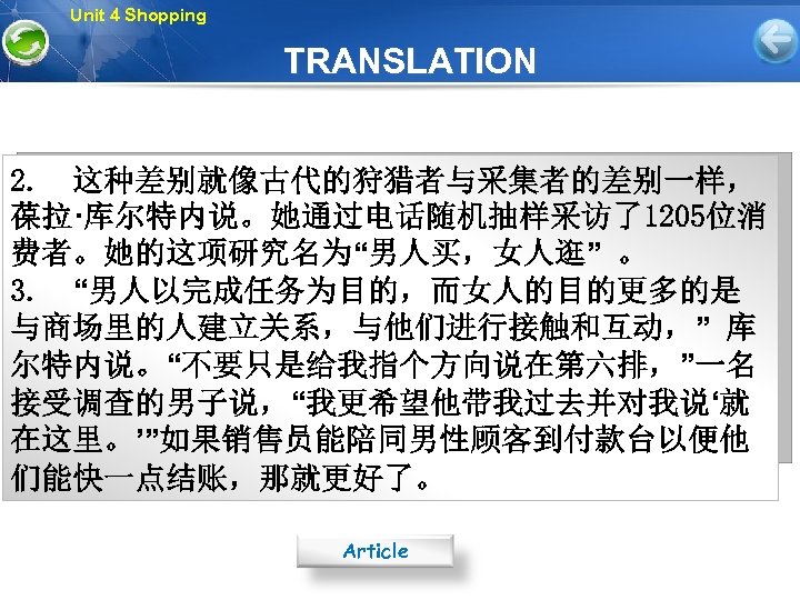 Unit 4 Shopping TRANSLATION 2. 这种差别就像古代的狩猎者与采集者的差别一样， 葆拉·库尔特内说。她通过电话随机抽样采访了1205位消 费者。她的这项研究名为“男人买，女人逛” 。 3. “男人以完成任务为目的，而女人的目的更多的是 与商场里的人建立关系，与他们进行接触和互动，” 库 尔特内说。“不要只是给我指个方向说在第六排，”一名
